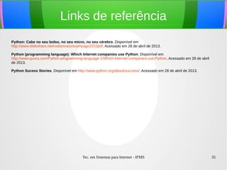 Tec. em Sistemas para Internet - IFMS 35
Links de referência
Python: Cabe no seu bolso, no seu micro, no seu cérebro. Disponível em
http://www.slideshare.net/rodsenra/unicampago2010pdf. Acessado em 28 de abril de 2013.
Python (programming language): Which Internet companies use Python. Disponível em
http://www.quora.com/Python-programming-language-1/Which-Internet-companies-use-Python. Acessado em 28 de abril
de 2013.
Python Sucess Stories. Disponível em http://www.python.org/about/success/. Acessado em 28 de abril de 2013.
 