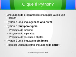 Tec. em Sistemas para Internet - IFMS 4
O que é Python?
● Linguagem de programação criada por Guido van
Rossum
●
Python é uma linguagem de alto nível
● Python é multiparadigma
– Programação funcional
– Programação imperativa
– Programação orientada a objetos
● Python é uma linguagem dinâmica
● Pode ser utilizada como linguagem de script
 