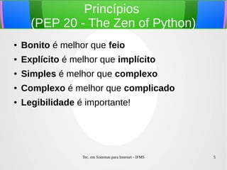 Tec. em Sistemas para Internet - IFMS 5
Princípios
(PEP 20 - The Zen of Python)
● Bonito é melhor que feio
● Explícito é melhor que implícito
● Simples é melhor que complexo
● Complexo é melhor que complicado
● Legibilidade é importante!
 