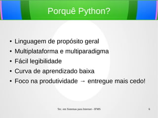 Tec. em Sistemas para Internet - IFMS 6
Porquê Python?
● Linguagem de propósito geral
● Multiplataforma e multiparadigma
● Fácil legibilidade
● Curva de aprendizado baixa
● Foco na produtividade → entregue mais cedo!
 