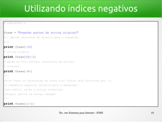 Tec. em Sistemas para Internet - IFMS 10
Utilizando índices negativos
# coding=utf­8
frase = "Pegando partes da string original"
# O décimo caractere da direita para a esquerda:
# g
print frase[­10]
# string origina
print frase[18:­1]
# Exibe os oito últimos caracteres da string:
# original
print frase[­8:]
'''
Exibe todos os caracteres da frase cujo índice seja divisível por ­1, 
na sequência negativa (direita para a esquerda).
Como efeito, exibe a string invertida:
lanigiro gnirts ad setrap odnageP
'''
print frase[::­1]
 