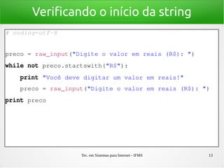 Tec. em Sistemas para Internet - IFMS 13
Verificando o início da string
# coding=utf­8
preco = raw_input("Digite o valor em reais (R$): ")
while not preco.startswith("R$"):
    print "Você deve digitar um valor em reais!"
    preco = raw_input("Digite o valor em reais (R$): ")
print preco
 