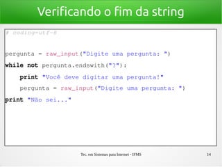 Tec. em Sistemas para Internet - IFMS 14
Verificando o fim da string
# coding=utf­8
pergunta = raw_input("Digite uma pergunta: ")
while not pergunta.endswith("?"):
    print "Você deve digitar uma pergunta!"
    pergunta = raw_input("Digite uma pergunta: ")
print "Não sei..."
 