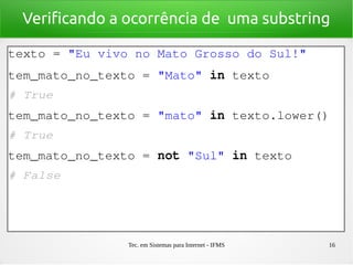 Tec. em Sistemas para Internet - IFMS 16
Verificando a ocorrência de uma substring
texto = "Eu vivo no Mato Grosso do Sul!"
tem_mato_no_texto = "Mato" in texto
# True
tem_mato_no_texto = "mato" in texto.lower()
# True
tem_mato_no_texto = not "Sul" in texto
# False
 