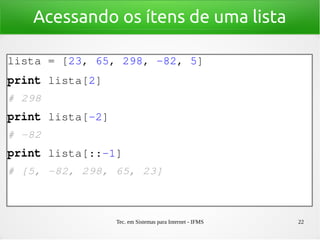 Tec. em Sistemas para Internet - IFMS 22
Acessando os ítens de uma lista
lista = [23, 65, 298, ­82, 5]
print lista[2]
# 298
print lista[­2]
# ­82
print lista[::­1]
# [5, ­82, 298, 65, 23]
 