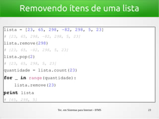 Tec. em Sistemas para Internet - IFMS 23
Removendo ítens de uma lista
lista = [23, 65, 298, ­82, 298, 5, 23]
# [23, 65, 298, ­82, 298, 5, 23]
lista.remove(298)
# [23, 65, ­82, 298, 5, 23]
lista.pop(2)
# [23, 65, 298, 5, 23]
quantidade = lista.count(23)
for _ in range(quantidade):
    lista.remove(23)
print lista
# [65, 298, 5]
 