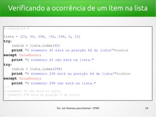 Tec. em Sistemas para Internet - IFMS 24
Verificando a ocorrência de um ítem na lista
# coding=utf­8
lista = [23, 65, 298, ­82, 298, 5, 23]
try:
    indice = lista.index(45)
    print "O elemento 45 está na posição %d da lista!"%indice
except ValueError:
    print "O elemento 45 não está na lista."
try:
    indice = lista.index(298)
    print "O elemento 298 está na posição %d da lista!"%indice
except ValueError:
    print "O elemento 298 não está na lista."
'''
O elemento 45 não está na lista.
O elemento 298 está na posição 2 da lista!
'''
 