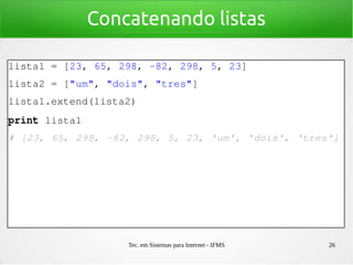 Tec. em Sistemas para Internet - IFMS 26
Concatenando listas
lista1 = [23, 65, 298, ­82, 298, 5, 23]
lista2 = ["um", "dois", "tres"]
lista1.extend(lista2)
print lista1
# [23, 65, 298, ­82, 298, 5, 23, 'um', 'dois', 'tres']
 