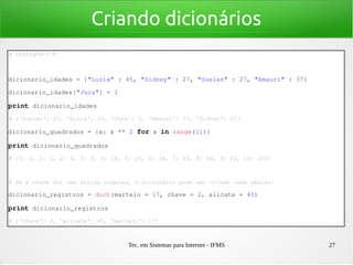 Tec. em Sistemas para Internet - IFMS 27
Criando dicionários
# coding=utf­8
dicionario_idades = {"Luzia" : 45, "Sidney" : 27, "Suelen" : 27, "Amauri" : 37}
dicionario_idades["Juca"] = 1
print dicionario_idades
# {'Suelen': 27, 'Luzia': 45, 'Juca': 1, 'Amauri': 37, 'Sidney': 27}
dicionario_quadrados = {x: x ** 2 for x in range(11)}
print dicionario_quadrados
# {0: 0, 1: 1, 2: 4, 3: 9, 4: 16, 5: 25, 6: 36, 7: 49, 8: 64, 9: 81, 10: 100}
# Se a chave for uma string simples, o dicionário pode ser criado como abaixo:
dicionario_registros = dict(martelo = 17, chave = 2, alicate = 45)
print dicionario_registros
# {'chave': 2, 'alicate': 45, 'martelo': 17}
 