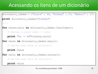 Tec. em Sistemas para Internet - IFMS 28
Acessando os ítens de um dicionário
dicionario_idades = {"Luzia" : 45, "Sidney" : 27, "Amauri" : 37}
print dicionario_idades["Sidney"]
# 27
for chave,valor in dicionario_idades.iteritems():
    # Imprime os pares chave ­> valor
    print "%s ­> %d"%(chave,valor)
for chave in dicionario_idades.keys():
    # Imprime cada chave do dicionario
    print chave
for valor in dicionario_idades.values():
    # Imprime cada valor do dicionario
    print valor
 