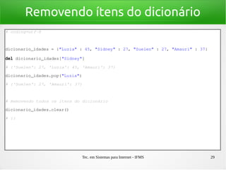 Tec. em Sistemas para Internet - IFMS 29
Removendo ítens do dicionário
# coding=utf­8
dicionario_idades = {"Luzia" : 45, "Sidney" : 27, "Suelen" : 27, "Amauri" : 37}
del dicionario_idades["Sidney"]
# {'Suelen': 27, 'Luzia': 45, 'Amauri': 37}
dicionario_idades.pop("Luzia")
# {'Suelen': 27, 'Amauri': 37}
# Removendo todos os ítens do dicionário
dicionario_idades.clear()
# {}
 