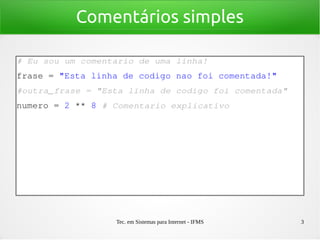 Tec. em Sistemas para Internet - IFMS 3
Comentários simples
# Eu sou um comentario de uma linha!
frase = "Esta linha de codigo nao foi comentada!"
#outra_frase = "Esta linha de codigo foi comentada"
numero = 2 ** 8 # Comentario explicativo 
 
