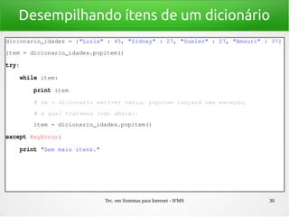 Tec. em Sistemas para Internet - IFMS 30
Desempilhando ítens de um dicionário
dicionario_idades = {"Luzia" : 45, "Sidney" : 27, "Suelen" : 27, "Amauri" : 37}
item = dicionario_idades.popitem()
try:
    while item:
        print item
        # Se o dicionario estiver vazio, popitem lançará uma exceção,
        # a qual tratamos logo abaixo.
        item = dicionario_idades.popitem()
except KeyError:
    print "Sem mais itens."
 