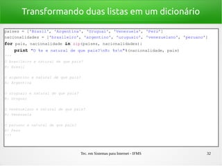 Tec. em Sistemas para Internet - IFMS 32
Transformando duas listas em um dicionário
paises = ['Brasil', 'Argentina', 'Uruguai', 'Venezuela', 'Peru']
nacionalidades = ['brasileiro', 'argentino', 'uruguaio', 'venezuelano', 'peruano']
for pais, nacionalidade in zip(paises, nacionalidades):
    print "O %s e natural de que pais?nR: %sn"%(nacionalidade, pais)
'''
O brasileiro e natural de que pais?
R: Brasil
O argentino e natural de que pais?
R: Argentina
O uruguaio e natural de que pais?
R: Uruguai
O venezuelano e natural de que pais?
R: Venezuela
O peruano e natural de que pais?
R: Peru
'''
 