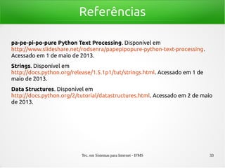 Tec. em Sistemas para Internet - IFMS 33
Referências
pa-pe-pi-po-pure Python Text Processing. Disponível em
http://www.slideshare.net/rodsenra/papepipopure-python-text-processing.
Acessado em 1 de maio de 2013.
Strings. Disponível em
http://docs.python.org/release/1.5.1p1/tut/strings.html. Acessado em 1 de
maio de 2013.
Data Structures. Disponível em
http://docs.python.org/2/tutorial/datastructures.html. Acessado em 2 de maio
de 2013.
 