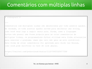 Tec. em Sistemas para Internet - IFMS 4
Comentários com múltiplas linhas
# coding=utf­8
'''
Comentários com múltiplas linhas são delimitados por três acentos agudos.
Na verdade, os três acentos agudos servem para delimitar uma string, 
como você verá logo a seguir nesta aula. Porém, como a linguagem 
Python não possui uma forma própria para se criar comentários de 
múltiplas linhas, os programadores Python utilizam esta forma alternativa
para resolver o problema (dado que isto não gera um erro sintático).
Esta forma de criar comentários foi aprovada pelo Guido van Rossum, 
como você pode verificar no twit do link abaixo.
https://twitter.com/gvanrossum/status/112670605505077248
'''
 