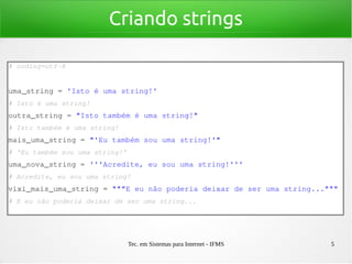 Tec. em Sistemas para Internet - IFMS 5
Criando strings
# coding=utf­8
uma_string = 'Isto é uma string!'
# Isto é uma string!
outra_string = "Isto também é uma string!"
# Isto também é uma string!
mais_uma_string = "'Eu também sou uma string!'"
# 'Eu também sou uma string!'
uma_nova_string = '''Acredite, eu sou uma string!'''
# Acredite, eu sou uma string!
vixi_mais_uma_string = """E eu não poderia deixar de ser uma string..."""
# E eu não poderia deixar de ser uma string...
 