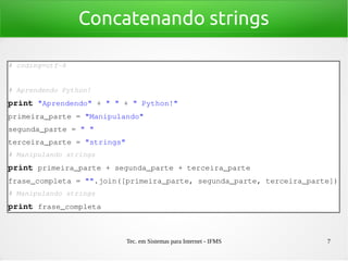 Tec. em Sistemas para Internet - IFMS 7
Concatenando strings
# coding=utf­8
# Aprendendo Python!
print "Aprendendo" + " " + " Python!"
primeira_parte = "Manipulando"
segunda_parte = " "
terceira_parte = "strings"
# Manipulando strings
print primeira_parte + segunda_parte + terceira_parte
frase_completa = "".join([primeira_parte, segunda_parte, terceira_parte])
# Manipulando strings
print frase_completa
 
