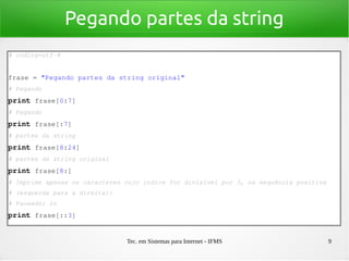 Tec. em Sistemas para Internet - IFMS 9
Pegando partes da string
# coding=utf­8
frase = "Pegando partes da string original"
# Pegando
print frase[0:7]
# Pegando
print frase[:7]
# partes da string
print frase[8:24]
# partes da string original
print frase[8:]
# Imprime apenas os caracteres cujo índice for divisível por 3, na sequência positiva 
# (esquerda para a direita):
# Paoaedsi in
print frase[::3]
 