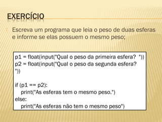  Escreva um programa que leia o peso de duas esferas
e informe se elas possuem o mesmo peso;
p1 = float(input("Qual o peso da primeira esfera? "))
p2 = float(input("Qual o peso da segunda esfera?
"))
if (p1 == p2):
print("As esferas tem o mesmo peso.")
else:
print("As esferas não tem o mesmo peso")
 