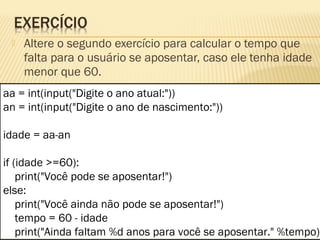  Altere o segundo exercício para calcular o tempo que
falta para o usuário se aposentar, caso ele tenha idade
menor que 60.
aa = int(input("Digite o ano atual:"))
an = int(input("Digite o ano de nascimento:"))
idade = aa-an
if (idade >=60):
print("Você pode se aposentar!")
else:
print("Você ainda não pode se aposentar!")
tempo = 60 - idade
print("Ainda faltam %d anos para você se aposentar." %tempo)
 