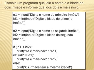  Escreva um programa que leia o nome e a idade de
dois irmãos e informe qual dos dois é mais novo;
n1 = input("Digite o nome do primeiro irmão.")
id1 = int(input("Digite a idade do primeiro
irmão."))
n2 = input("Digite o nome do segundo irmão.")
id2 = int(input("Digite a idade do segundo
irmão."))
if (id1 < id2):
print("%s é mais novo." %n1)
elif (id2 < id1):
print("%s é mais novo." %n2)
else:
print("Os irmãos tem a mesma idade!")
 