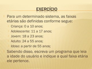  Para um determinado sistema, as faixas
etárias são definidas conforme segue:
 Criança: 0 a 10 anos;
 Adolescente: 11 a 17 anos;
 Jovem: 18 a 23 anos;
 Adulto: 24 a 55 anos;
 Idoso: a partir de 55 anos;
 Sabendo disso, escreva um programa que leia
a idade do usuário e indique a qual faixa etária
ele pertence.
 