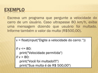  Escreva um programa que pergunte a velocidade do
carro de um úsuário. Caso ultrapasse 80 km/h, exiba
uma mensagem dizendo que usuário foi multado.
Informe também o valor da multa (R$500,00).
v = float(input("Digite a velocidade do carro: "))
if v <= 80:
print("Velocidade permitida")
if v > 80:
print("Você foi multado!!!")
print("Sua multa é de R$ 500,00")
 
