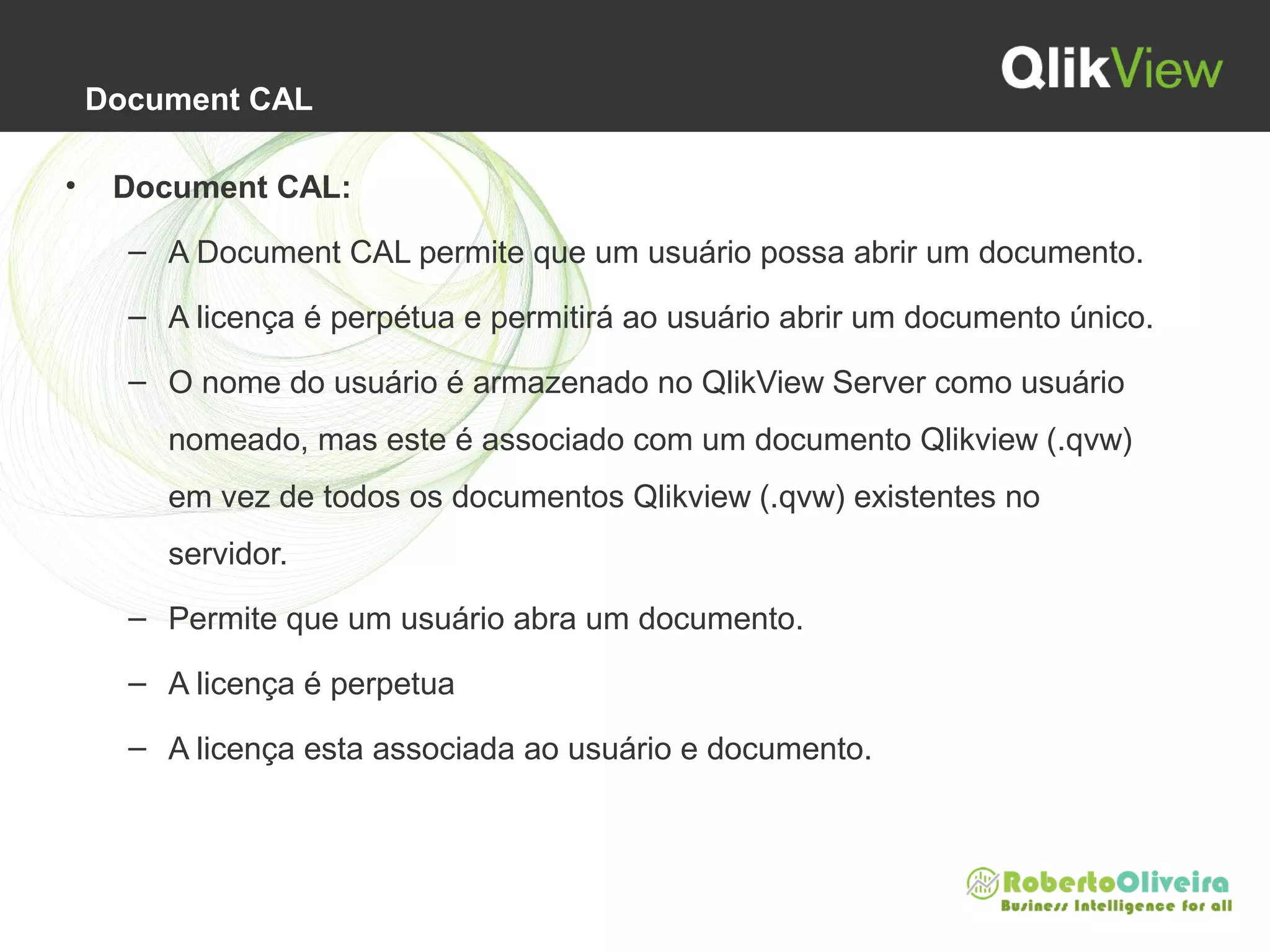 Document CAL
• Document CAL:
– A Document CAL permite que um usuário possa abrir um documento.
– A licença é perpétua e permitirá ao usuário abrir um documento único.
– O nome do usuário é armazenado no QlikView Server como usuário
nomeado, mas este é associado com um documento Qlikview (.qvw)
em vez de todos os documentos Qlikview (.qvw) existentes no
servidor.
– Permite que um usuário abra um documento.
– A licença é perpetua
– A licença esta associada ao usuário e documento.
 