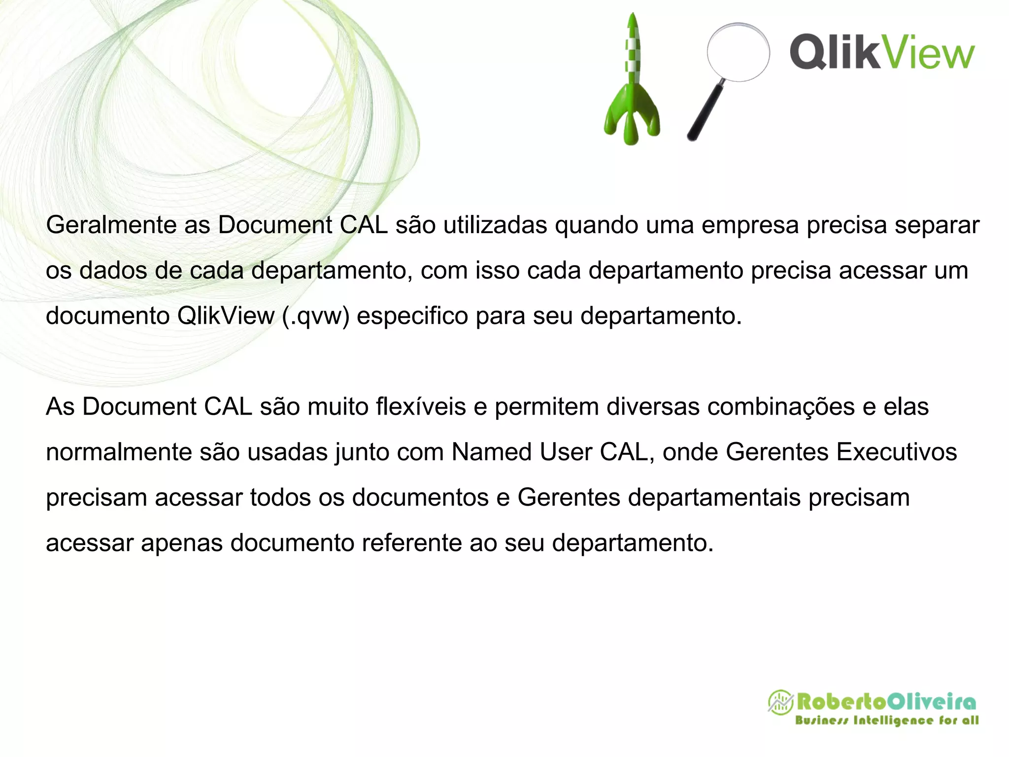 Geralmente as Document CAL são utilizadas quando uma empresa precisa separar
os dados de cada departamento, com isso cada departamento precisa acessar um
documento QlikView (.qvw) especifico para seu departamento.
As Document CAL são muito flexíveis e permitem diversas combinações e elas
normalmente são usadas junto com Named User CAL, onde Gerentes Executivos
precisam acessar todos os documentos e Gerentes departamentais precisam
acessar apenas documento referente ao seu departamento.
 