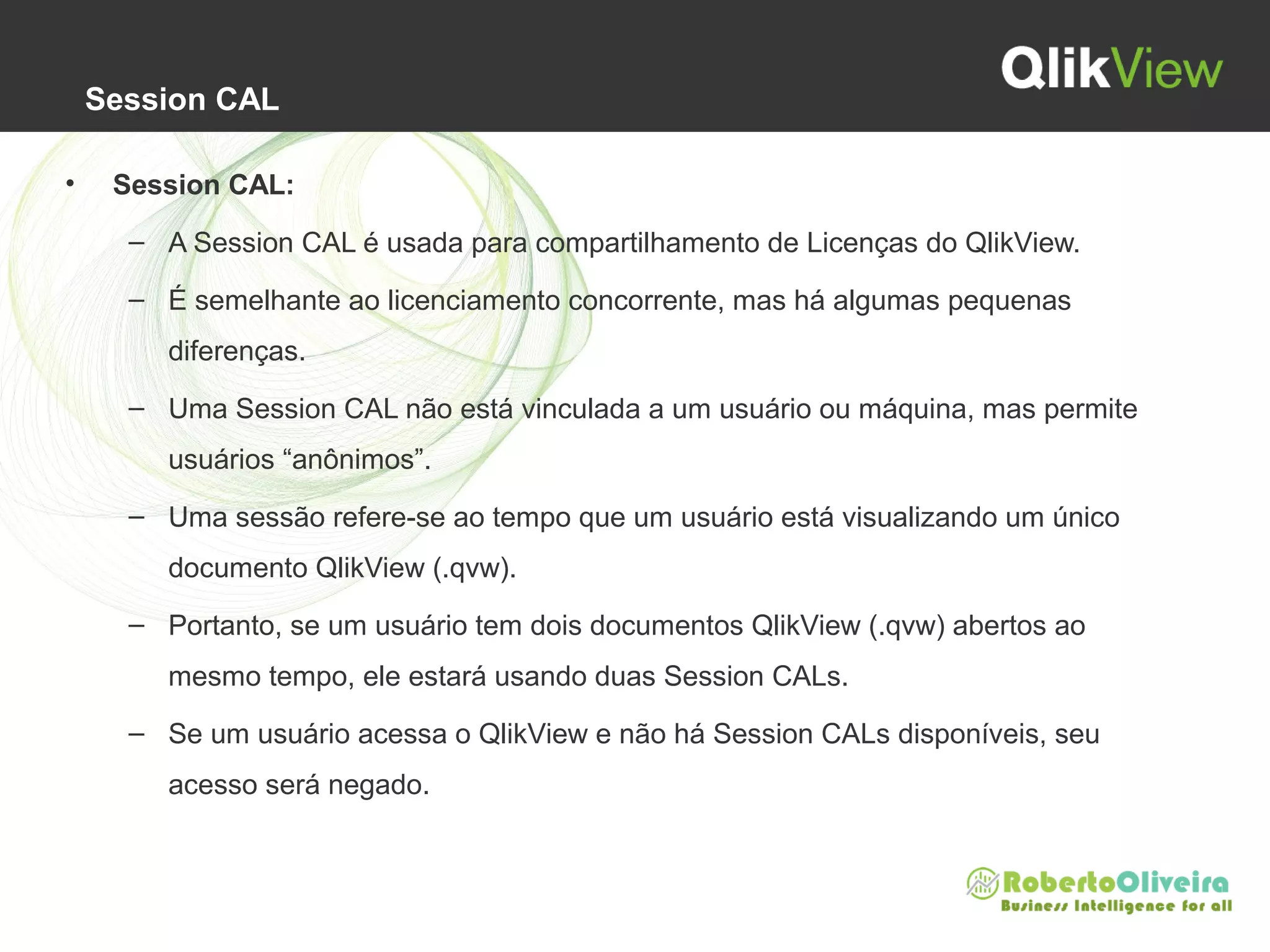 Session CAL
• Session CAL:
– A Session CAL é usada para compartilhamento de Licenças do QlikView.
– É semelhante ao licenciamento concorrente, mas há algumas pequenas
diferenças.
– Uma Session CAL não está vinculada a um usuário ou máquina, mas permite
usuários “anônimos”.
– Uma sessão refere-se ao tempo que um usuário está visualizando um único
documento QlikView (.qvw).
– Portanto, se um usuário tem dois documentos QlikView (.qvw) abertos ao
mesmo tempo, ele estará usando duas Session CALs.
– Se um usuário acessa o QlikView e não há Session CALs disponíveis, seu
acesso será negado.
 