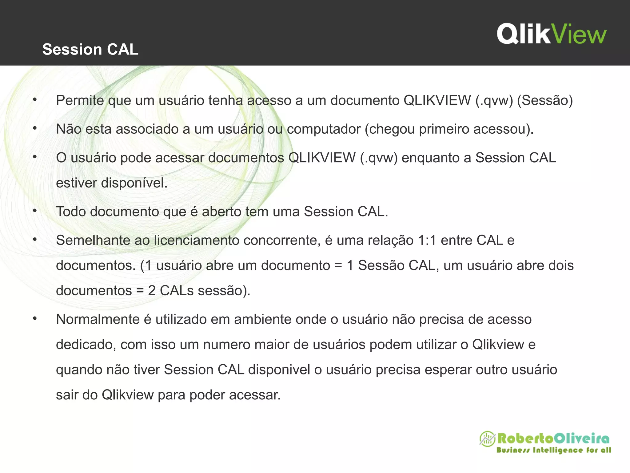 Session CAL
• Permite que um usuário tenha acesso a um documento QLIKVIEW (.qvw) (Sessão)
• Não esta associado a um usuário ou computador (chegou primeiro acessou).
• O usuário pode acessar documentos QLIKVIEW (.qvw) enquanto a Session CAL
estiver disponível.
• Todo documento que é aberto tem uma Session CAL.
• Semelhante ao licenciamento concorrente, é uma relação 1:1 entre CAL e
documentos. (1 usuário abre um documento = 1 Sessão CAL, um usuário abre dois
documentos = 2 CALs sessão).
• Normalmente é utilizado em ambiente onde o usuário não precisa de acesso
dedicado, com isso um numero maior de usuários podem utilizar o Qlikview e
quando não tiver Session CAL disponivel o usuário precisa esperar outro usuário
sair do Qlikview para poder acessar.
 