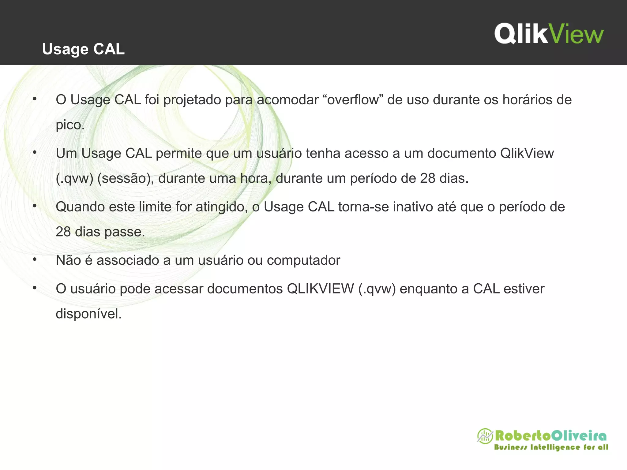 Usage CAL
• O Usage CAL foi projetado para acomodar “overflow” de uso durante os horários de
pico.
• Um Usage CAL permite que um usuário tenha acesso a um documento QlikView
(.qvw) (sessão), durante uma hora, durante um período de 28 dias.
• Quando este limite for atingido, o Usage CAL torna-se inativo até que o período de
28 dias passe.
• Não é associado a um usuário ou computador
• O usuário pode acessar documentos QLIKVIEW (.qvw) enquanto a CAL estiver
disponível.
 