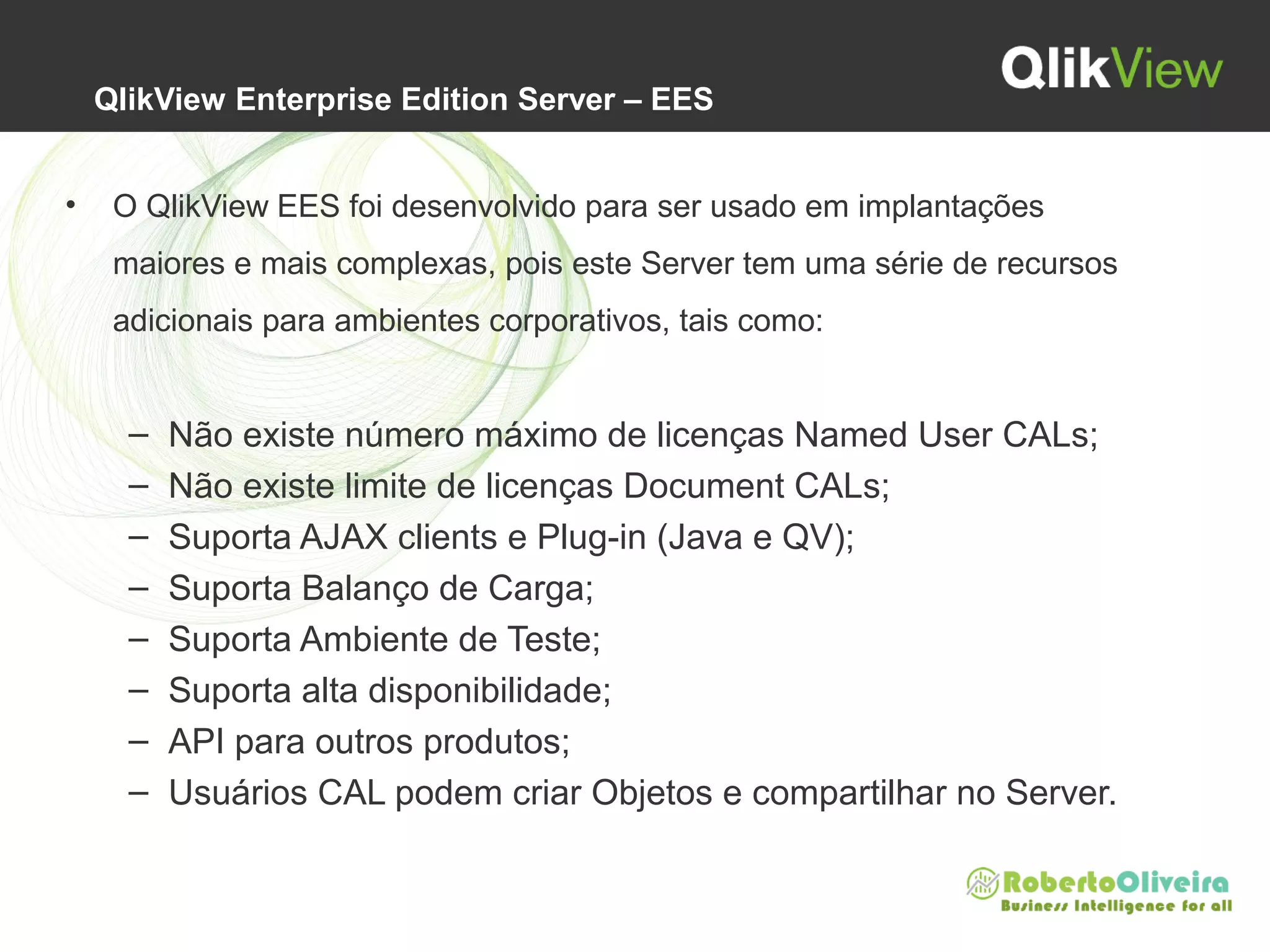  QlikView Enterprise Edition Server – EES
• O QlikView EES foi desenvolvido para ser usado em implantações 
maiores e mais complexas, pois este Server tem uma série de recursos 
adicionais para ambientes corporativos, tais como:
– Não existe número máximo de licenças Named User CALs;
– Não existe limite de licenças Document CALs;
– Suporta AJAX clients e Plug-in (Java e QV);
– Suporta Balanço de Carga;
– Suporta Ambiente de Teste;
– Suporta alta disponibilidade;
– API para outros produtos;
– Usuários CAL podem criar Objetos e compartilhar no Server.
 