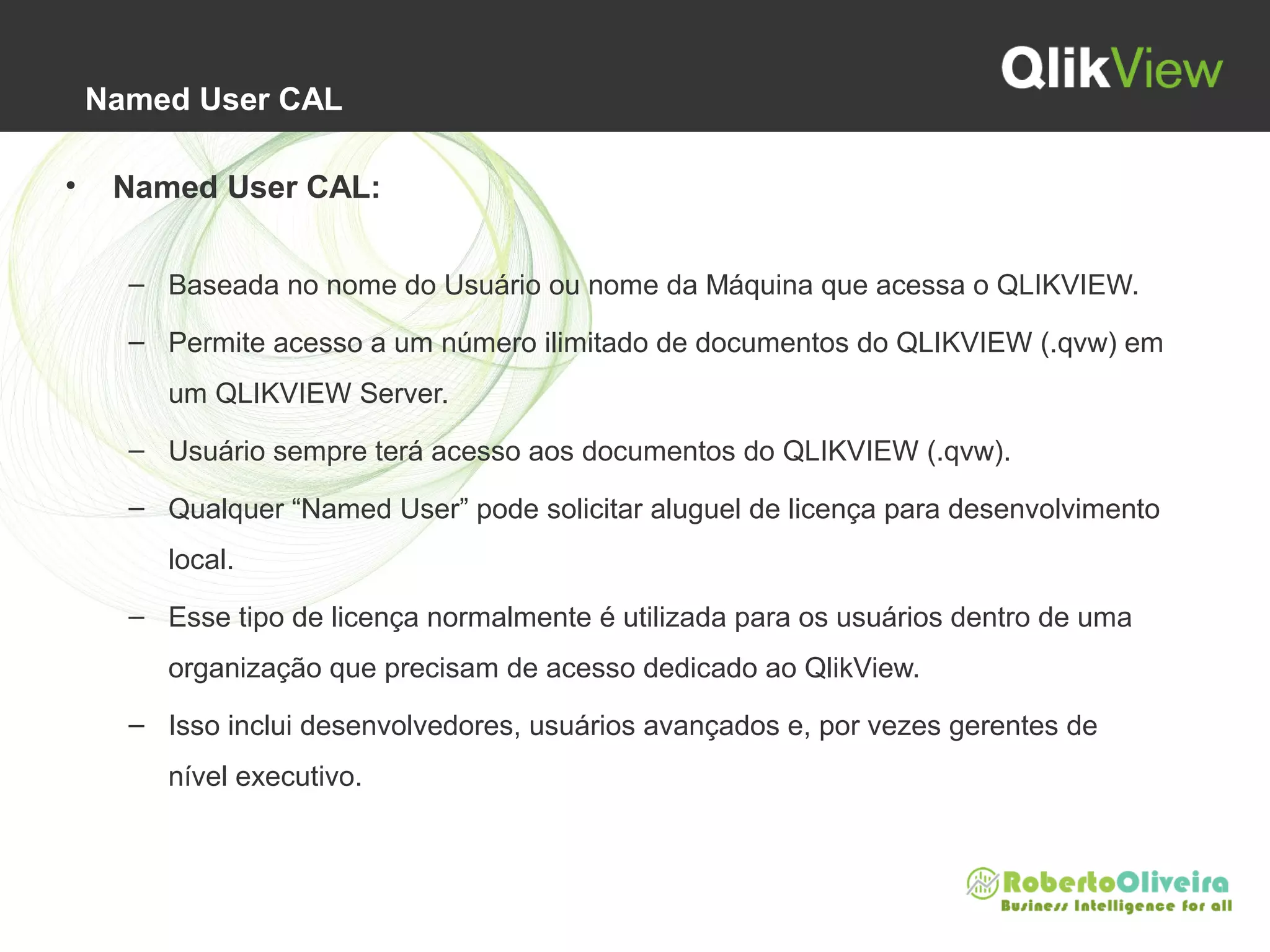 Named User CAL
• Named User CAL:
– Baseada no nome do Usuário ou nome da Máquina que acessa o QLIKVIEW.
– Permite acesso a um número ilimitado de documentos do QLIKVIEW (.qvw) em
um QLIKVIEW Server.
– Usuário sempre terá acesso aos documentos do QLIKVIEW (.qvw).
– Qualquer “Named User” pode solicitar aluguel de licença para desenvolvimento
local.
– Esse tipo de licença normalmente é utilizada para os usuários dentro de uma
organização que precisam de acesso dedicado ao QlikView.
– Isso inclui desenvolvedores, usuários avançados e, por vezes gerentes de
nível executivo.
 