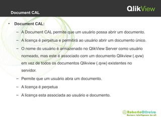 Document CAL
• Document CAL:
– A Document CAL permite que um usuário possa abrir um documento.
– A licença é perpétua e permitirá ao usuário abrir um documento único.
– O nome do usuário é armazenado no QlikView Server como usuário
nomeado, mas este é associado com um documento Qlikview (.qvw)
em vez de todos os documentos Qlikview (.qvw) existentes no
servidor.
– Permite que um usuário abra um documento.
– A licença é perpetua
– A licença esta associada ao usuário e documento.
 