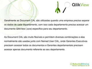 Geralmente as Document CAL são utilizadas quando uma empresa precisa separar
os dados de cada departamento, com isso cada departamento precisa acessar um
documento QlikView (.qvw) especifico para seu departamento.
As Document CAL são muito flexíveis e permitem diversas combinações e elas
normalmente são usadas junto com Named User CAL, onde Gerentes Executivos
precisam acessar todos os documentos e Gerentes departamentais precisam
acessar apenas documento referente ao seu departamento.
 