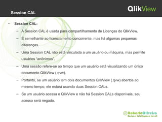 Session CAL
• Session CAL:
– A Session CAL é usada para compartilhamento de Licenças do QlikView.
– É semelhante ao licenciamento concorrente, mas há algumas pequenas
diferenças.
– Uma Session CAL não está vinculada a um usuário ou máquina, mas permite
usuários “anônimos”.
– Uma sessão refere-se ao tempo que um usuário está visualizando um único
documento QlikView (.qvw).
– Portanto, se um usuário tem dois documentos QlikView (.qvw) abertos ao
mesmo tempo, ele estará usando duas Session CALs.
– Se um usuário acessa o QlikView e não há Session CALs disponíveis, seu
acesso será negado.
 