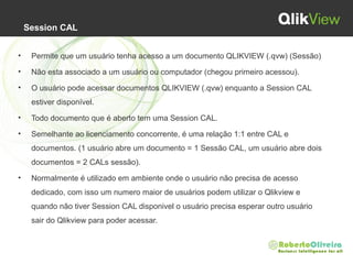Session CAL
• Permite que um usuário tenha acesso a um documento QLIKVIEW (.qvw) (Sessão)
• Não esta associado a um usuário ou computador (chegou primeiro acessou).
• O usuário pode acessar documentos QLIKVIEW (.qvw) enquanto a Session CAL
estiver disponível.
• Todo documento que é aberto tem uma Session CAL.
• Semelhante ao licenciamento concorrente, é uma relação 1:1 entre CAL e
documentos. (1 usuário abre um documento = 1 Sessão CAL, um usuário abre dois
documentos = 2 CALs sessão).
• Normalmente é utilizado em ambiente onde o usuário não precisa de acesso
dedicado, com isso um numero maior de usuários podem utilizar o Qlikview e
quando não tiver Session CAL disponivel o usuário precisa esperar outro usuário
sair do Qlikview para poder acessar.
 