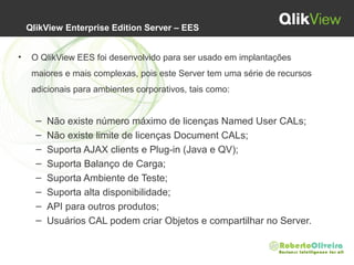  QlikView Enterprise Edition Server – EES
• O QlikView EES foi desenvolvido para ser usado em implantações 
maiores e mais complexas, pois este Server tem uma série de recursos 
adicionais para ambientes corporativos, tais como:
– Não existe número máximo de licenças Named User CALs;
– Não existe limite de licenças Document CALs;
– Suporta AJAX clients e Plug-in (Java e QV);
– Suporta Balanço de Carga;
– Suporta Ambiente de Teste;
– Suporta alta disponibilidade;
– API para outros produtos;
– Usuários CAL podem criar Objetos e compartilhar no Server.
 