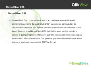 Named User CAL
• Named User CAL:
– Named User CAL, como o nome indica, é uma licença que está ligada 
diretamente ao nome do usuário(USERID) ou nome do computador. Os 
usuários são definidos no QlikView Server e autenticados quando eles fazem 
logon. Quando uma Named User CAL é atribuida a um usuário este tem 
acesso a qualquer aplicação QlikView que têm autorização de segurança para 
este usuário. Uma Named User CAL permite que o usuário do QlikView tenha 
acesso a quaisquer documentos QlikView (.qvw).
 
