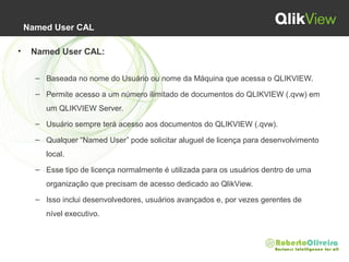 Named User CAL
• Named User CAL:
– Baseada no nome do Usuário ou nome da Máquina que acessa o QLIKVIEW.
– Permite acesso a um número ilimitado de documentos do QLIKVIEW (.qvw) em
um QLIKVIEW Server.
– Usuário sempre terá acesso aos documentos do QLIKVIEW (.qvw).
– Qualquer “Named User” pode solicitar aluguel de licença para desenvolvimento
local.
– Esse tipo de licença normalmente é utilizada para os usuários dentro de uma
organização que precisam de acesso dedicado ao QlikView.
– Isso inclui desenvolvedores, usuários avançados e, por vezes gerentes de
nível executivo.
 