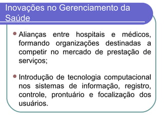 Inovações no Gerenciamento da
Saúde
Alianças entre hospitais e médicos,
formando organizações destinadas a
competir no mercado de prestação de
serviços;
Introdução de tecnologia computacional
nos sistemas de informação, registro,
controle, prontuário e focalização dos
usuários.
 