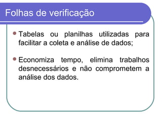 Folhas de verificação
Tabelas ou planilhas utilizadas para
facilitar a coleta e análise de dados;
Economiza tempo, elimina trabalhos
desnecessários e não comprometem a
análise dos dados.
 