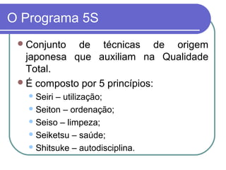 O Programa 5S
Conjunto de técnicas de origem
japonesa que auxiliam na Qualidade
Total.
É composto por 5 princípios:
Seiri – utilização;
Seiton – ordenação;
Seiso – limpeza;
Seiketsu – saúde;
Shitsuke – autodisciplina.
 