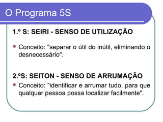 O Programa 5S
1.º S: SEIRI - SENSO DE UTILIZAÇÃO
 Conceito: "separar o útil do inútil, eliminando o
desnecessário".
2.ºS: SEITON - SENSO DE ARRUMAÇÃO
 Conceito: "identificar e arrumar tudo, para que
qualquer pessoa possa localizar facilmente".
 