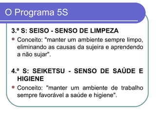 O Programa 5S
3.º S: SEISO - SENSO DE LIMPEZA
 Conceito: "manter um ambiente sempre limpo,
eliminando as causas da sujeira e aprendendo
a não sujar".
4.º S: SEIKETSU - SENSO DE SAÚDE E
HIGIENE
 Conceito: "manter um ambiente de trabalho
sempre favorável a saúde e higiene".
 