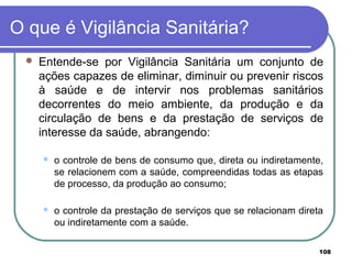 O que é Vigilância Sanitária?
 Entende-se por Vigilância Sanitária um conjunto de
ações capazes de eliminar, diminuir ou prevenir riscos
à saúde e de intervir nos problemas sanitários
decorrentes do meio ambiente, da produção e da
circulação de bens e da prestação de serviços de
interesse da saúde, abrangendo:
 o controle de bens de consumo que, direta ou indiretamente,
se relacionem com a saúde, compreendidas todas as etapas
de processo, da produção ao consumo;
 o controle da prestação de serviços que se relacionam direta
ou indiretamente com a saúde.
108
 