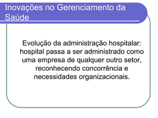 Inovações no Gerenciamento da
Saúde
Evolução da administração hospitalar:
hospital passa a ser administrado como
uma empresa de qualquer outro setor,
reconhecendo concorrência e
necessidades organizacionais.
 