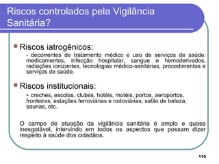 Riscos controlados pela Vigilância
Sanitária?
Riscos iatrogênicos:
- decorrentes de tratamento médico e uso de serviços de saúde:
medicamentos, infecção hospitalar, sangue e hemoderivados,
radiações ionizantes, tecnologias médico-sanitárias, procedimentos e
serviços de saúde.
Riscos institucionais:
- creches, escolas, clubes, hotéis, motéis, portos, aeroportos,
fronteiras, estações ferroviárias e rodoviárias, salão de beleza,
saunas, etc.
O campo de atuação da vigilância sanitária é amplo e quase
inesgotável, intervindo em todos os aspectos que possam dizer
respeito à saúde dos cidadãos.
110
 